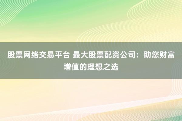 股票网络交易平台 最大股票配资公司：助您财富增值的理想之选