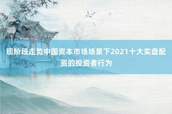 现阶段走势中国资本市场场景下2021十大实盘配资的投资者行为