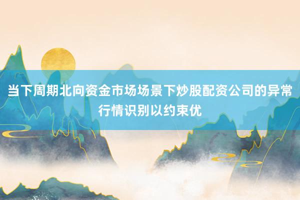 当下周期北向资金市场场景下炒股配资公司的异常行情识别以约束优