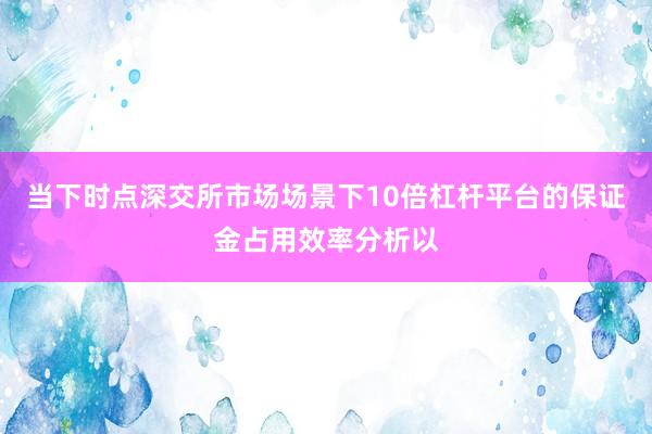 当下时点深交所市场场景下10倍杠杆平台的保证金占用效率分析以