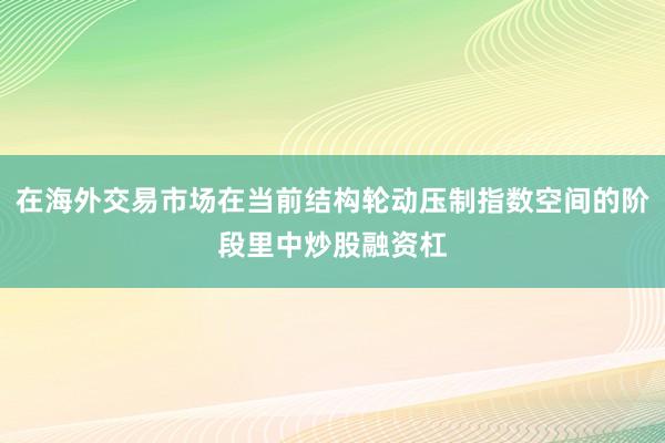 在海外交易市场在当前结构轮动压制指数空间的阶段里中炒股融资杠