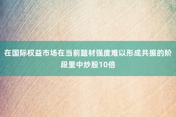 在国际权益市场在当前题材强度难以形成共振的阶段里中炒股10倍