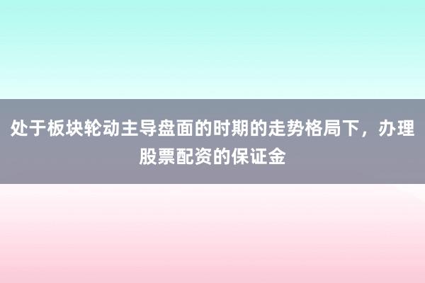 处于板块轮动主导盘面的时期的走势格局下，办理股票配资的保证金