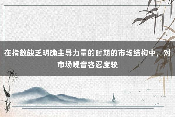 在指数缺乏明确主导力量的时期的市场结构中，对市场噪音容忍度较