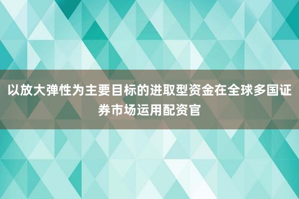 以放大弹性为主要目标的进取型资金在全球多国证券市场运用配资官