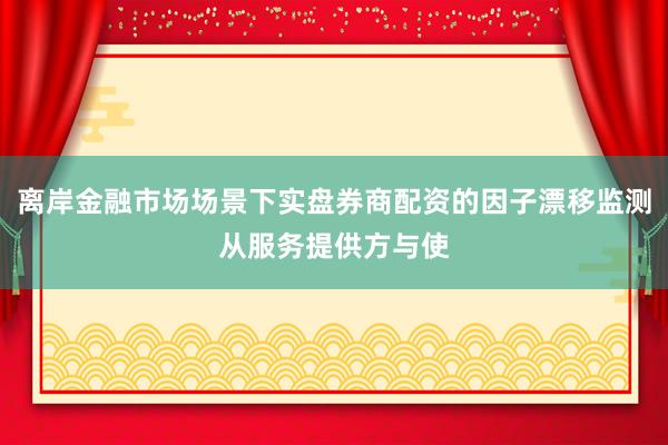 离岸金融市场场景下实盘券商配资的因子漂移监测从服务提供方与使