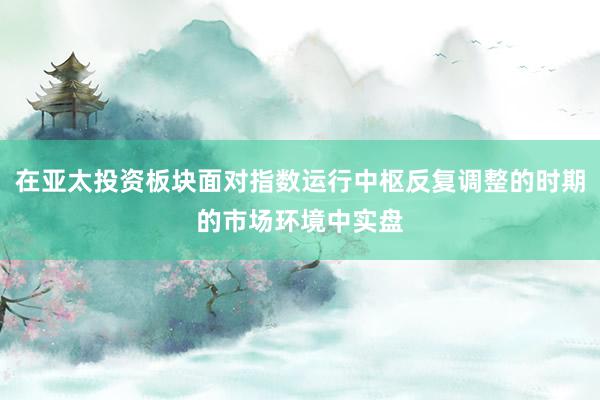 在亚太投资板块面对指数运行中枢反复调整的时期的市场环境中实盘