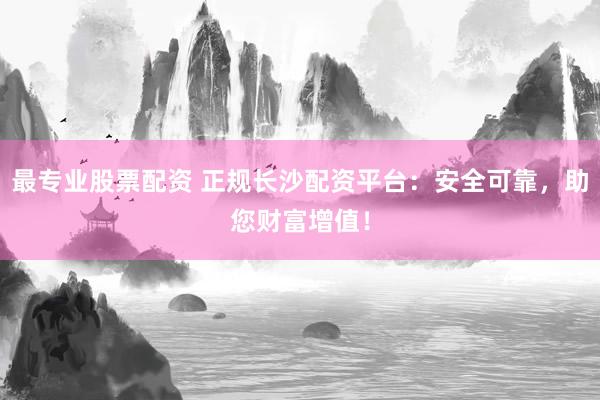 最专业股票配资 正规长沙配资平台：安全可靠，助您财富增值！