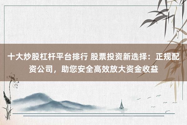 十大炒股杠杆平台排行 股票投资新选择：正规配资公司，助您安全高效放大资金收益