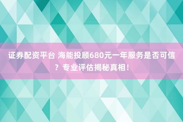 证券配资平台 海能投顾680元一年服务是否可信？专业评估揭秘真相！