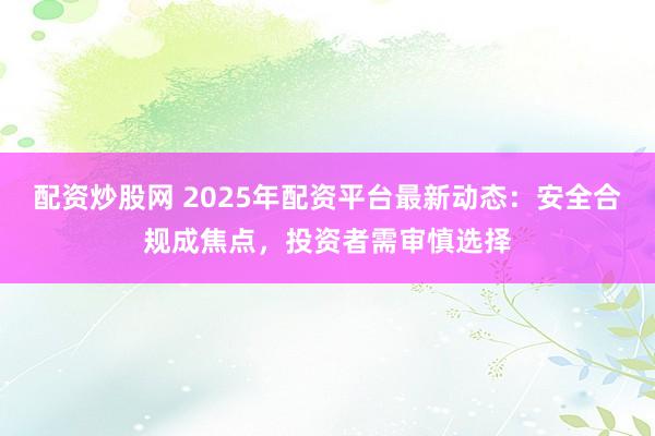 配资炒股网 2025年配资平台最新动态：安全合规成焦点，投资者需审慎选择