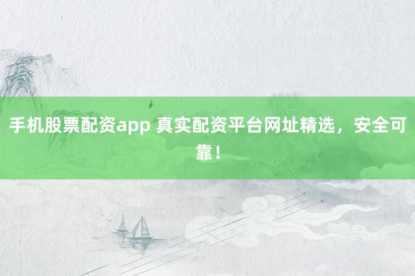 手机股票配资app 真实配资平台网址精选，安全可靠！