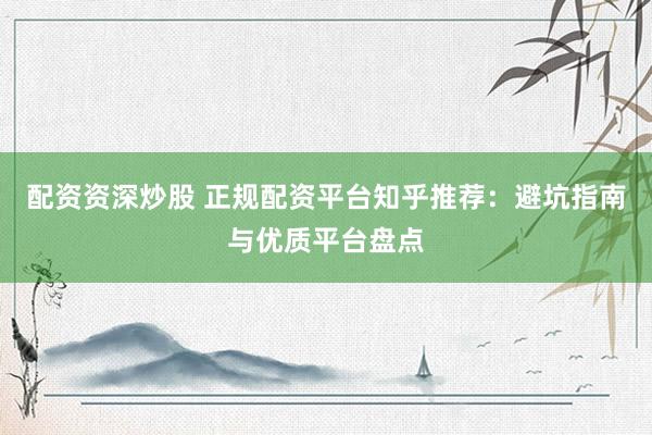 配资资深炒股 正规配资平台知乎推荐：避坑指南与优质平台盘点