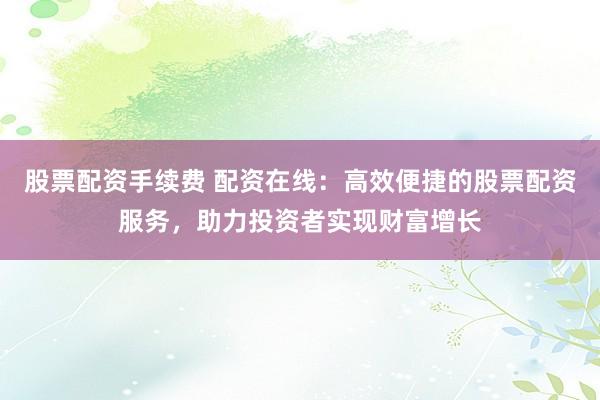股票配资手续费 配资在线：高效便捷的股票配资服务，助力投资者实现财富增长