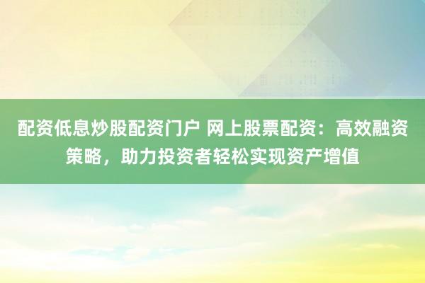 配资低息炒股配资门户 网上股票配资:高效融资策略,助力投资者轻松实现资产增值