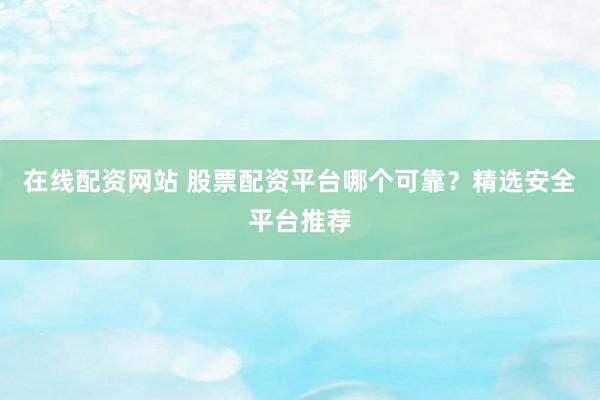 在线配资网站 股票配资平台哪个可靠？精选安全平台推荐