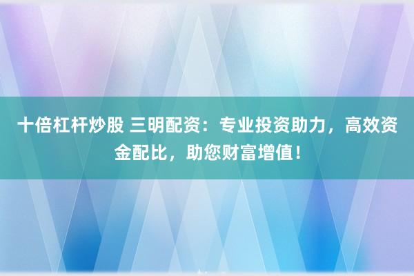 十倍杠杆炒股 三明配资：专业投资助力，高效资金配比，助您财富增值！