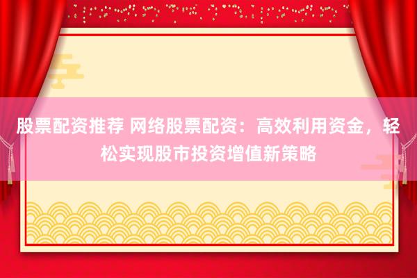 股票配资推荐 网络股票配资：高效利用资金，轻松实现股市投资增值新策略