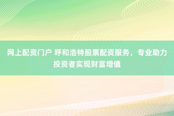 网上配资门户 呼和浩特股票配资服务，专业助力投资者实现财富增值