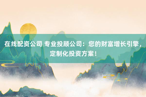 在线配资公司 专业投顾公司：您的财富增长引擎，定制化投资方案！