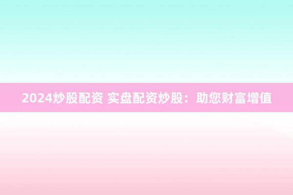 2024炒股配资 实盘配资炒股：助您财富增值