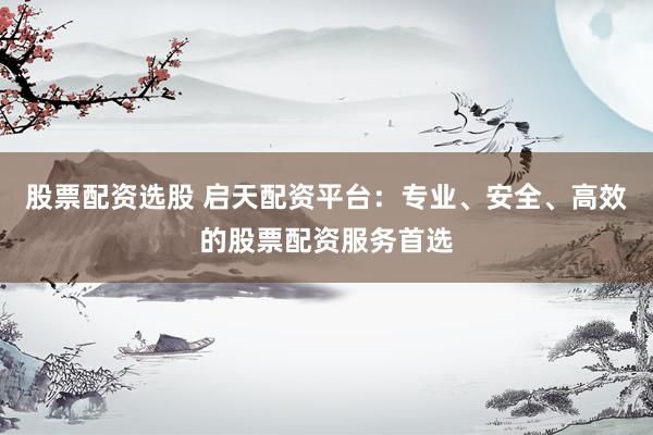 股票配资选股 启天配资平台：专业、安全、高效的股票配资服务首选