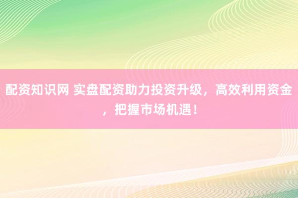 配资知识网 实盘配资助力投资升级，高效利用资金，把握市场机遇！