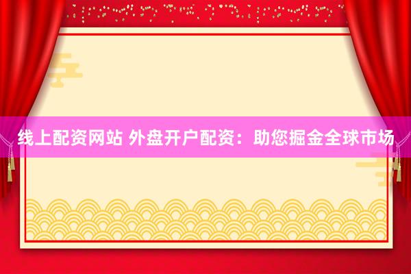 线上配资网站 外盘开户配资：助您掘金全球市场