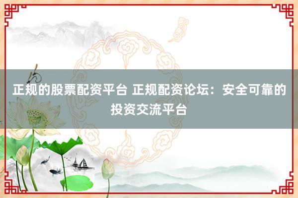 正规的股票配资平台 正规配资论坛：安全可靠的投资交流平台