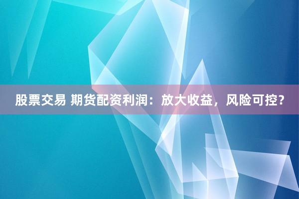 股票交易 期货配资利润：放大收益，风险可控？