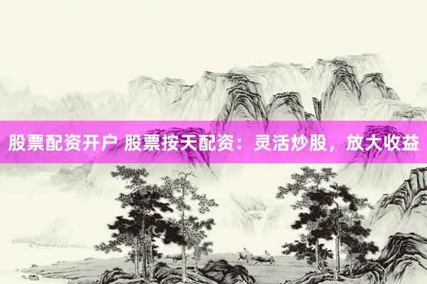 股票配资开户 股票按天配资：灵活炒股，放大收益