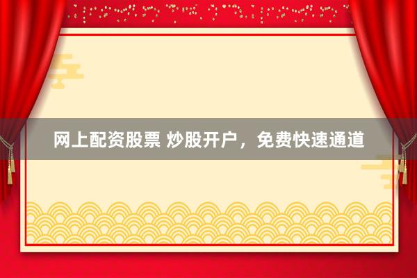 网上配资股票 炒股开户，免费快速通道