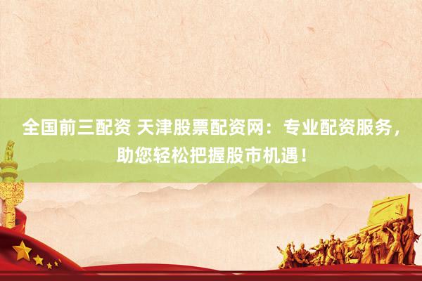 全国前三配资 天津股票配资网：专业配资服务，助您轻松把握股市机遇！