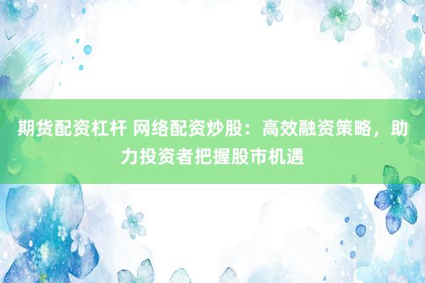 期货配资杠杆 网络配资炒股：高效融资策略，助力投资者把握股市机遇
