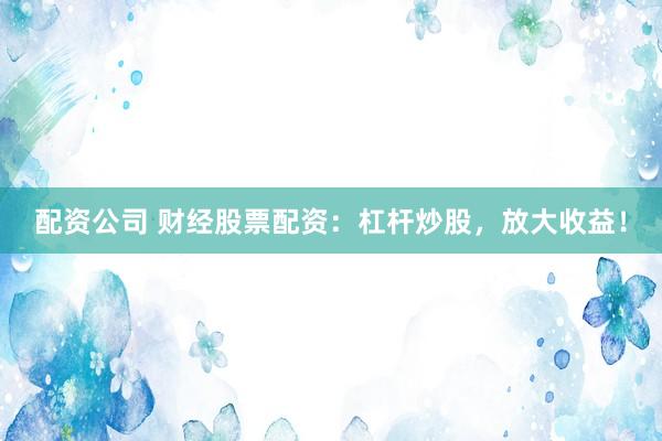配资公司 财经股票配资：杠杆炒股，放大收益！