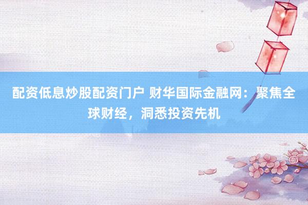 配资低息炒股配资门户 财华国际金融网：聚焦全球财经，洞悉投资先机