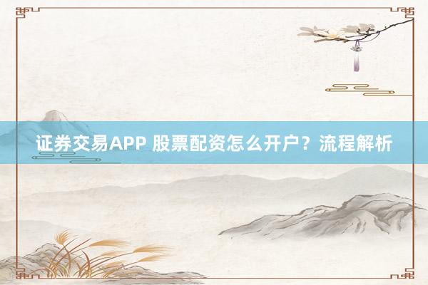 证券交易APP 股票配资怎么开户？流程解析