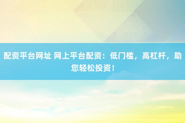 配资平台网址 网上平台配资：低门槛，高杠杆，助您轻松投资！