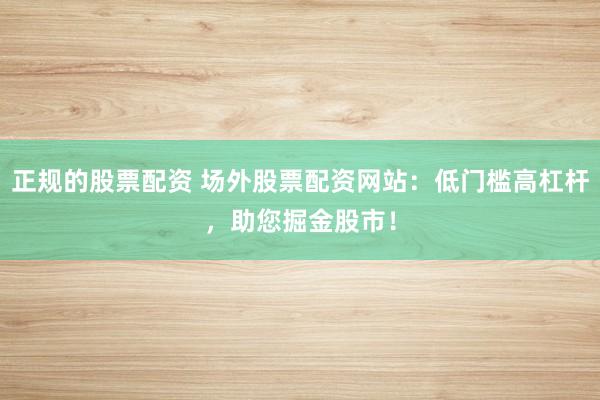 正规的股票配资 场外股票配资网站：低门槛高杠杆，助您掘金股市！