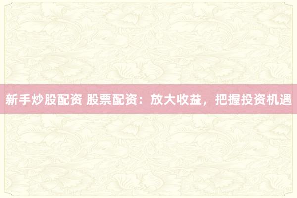 新手炒股配资 股票配资：放大收益，把握投资机遇