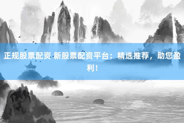 正规股票配资 新股票配资平台：精选推荐，助您盈利！