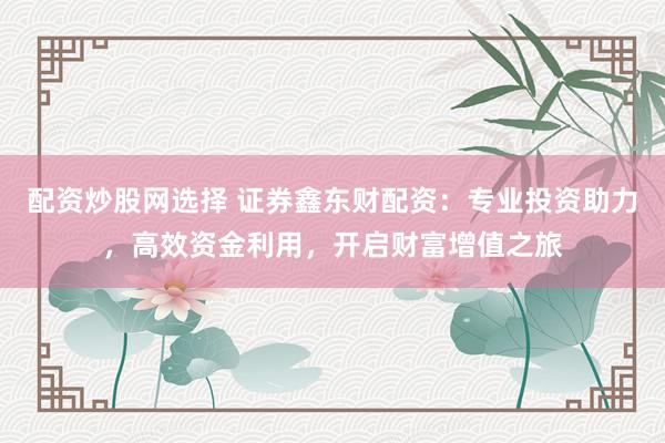 配资炒股网选择 证券鑫东财配资：专业投资助力，高效资金利用，开启财富增值之旅