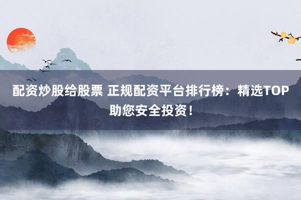 配资炒股给股票 正规配资平台排行榜：精选TOP助您安全投资！