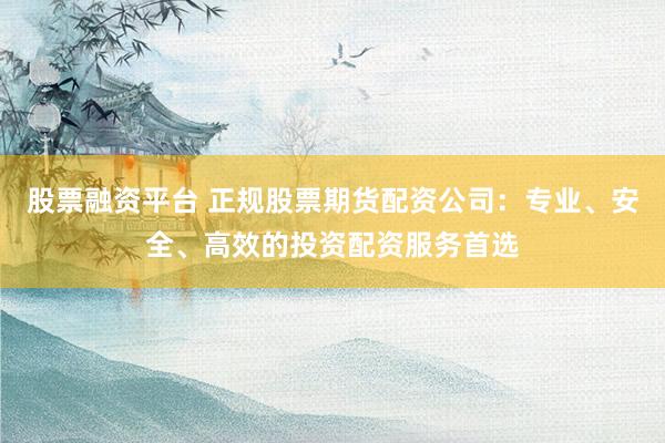 股票融资平台 正规股票期货配资公司：专业、安全、高效的投资配资服务首选