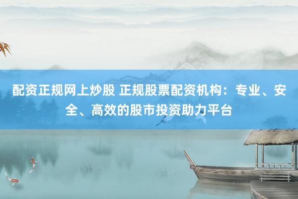 配资正规网上炒股 正规股票配资机构：专业、安全、高效的股市投资助力平台