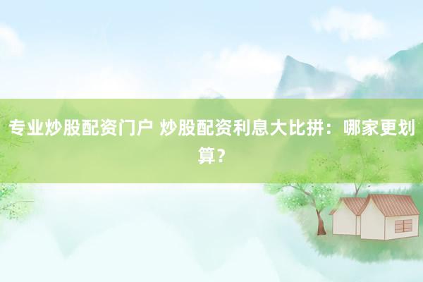 专业炒股配资门户 炒股配资利息大比拼：哪家更划算？
