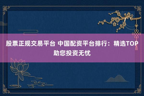 股票正规交易平台 中国配资平台排行：精选TOP助您投资无忧