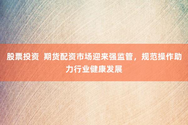 股票投资  期货配资市场迎来强监管，规范操作助力行业健康发展