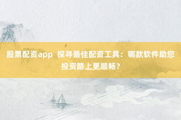 股票配资app  探寻最佳配资工具：哪款软件助您投资路上更顺畅？