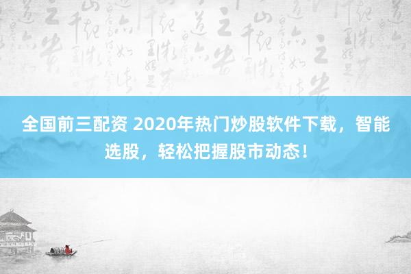 全国前三配资 2020年热门炒股软件下载，智能选股，轻松把握股市动态！